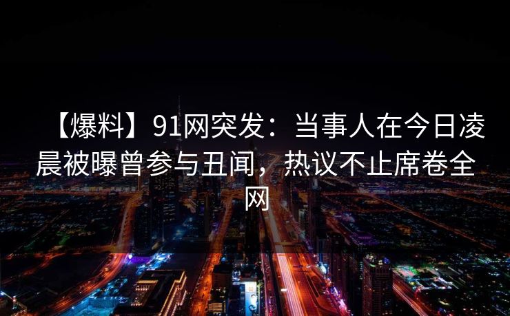 【爆料】91网突发:当事人在今日凌晨被曝曾参与丑闻,热议不止席卷全网 【爆料】91网突发:当事人在今日凌晨被曝曾参与丑闻,热议不止席卷全网