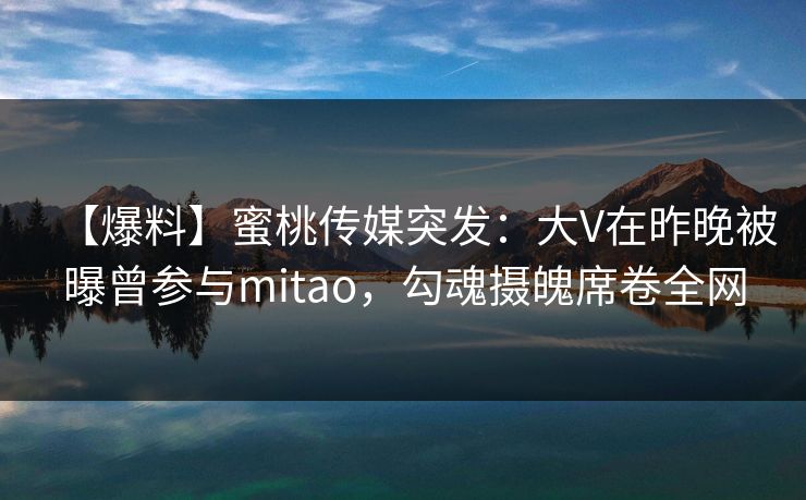 【爆料】蜜桃传媒突发:大V在昨晚被曝曾参与mitao,勾魂摄魄席卷全网 【爆料】蜜桃传媒突发:大V在昨晚被曝曾参与mitao,勾魂摄魄席卷全网