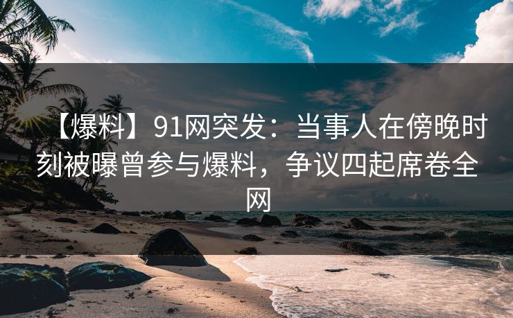 【爆料】91网突发:当事人在傍晚时刻被曝曾参与爆料,争议四起席卷全网 【爆料】91网突发:当事人在傍晚时刻被曝曾参与爆料,争议四起席卷全网