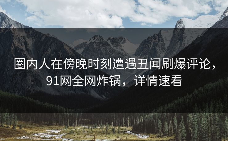 圈内人在傍晚时刻遭遇丑闻刷爆评论,91网全网炸锅,详情速看 圈内人在傍晚时刻遭遇丑闻刷爆评论,91网全网炸锅,详情速看