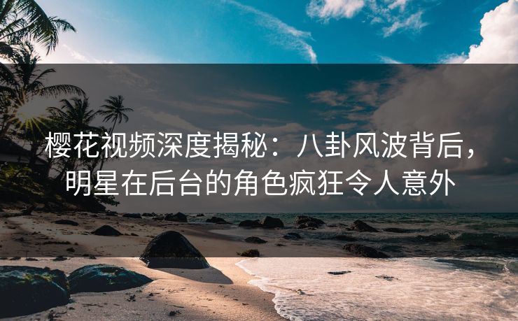 樱花视频深度揭秘：八卦风波背后，明星在后台的角色疯狂令人意外