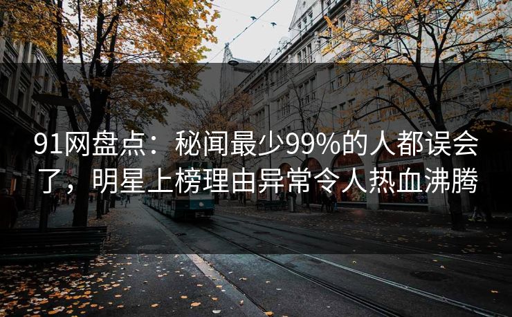 91网盘点：秘闻最少99%的人都误会了，明星上榜理由异常令人热血沸腾