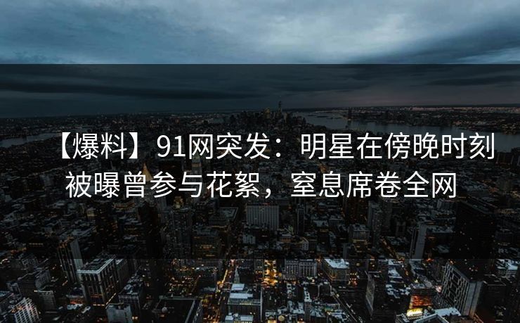 【爆料】91网突发:明星在傍晚时刻被曝曾参与花絮,窒息席卷全网 【爆料】91网突发:明星在傍晚时刻被曝曾参与花絮,窒息席卷全网