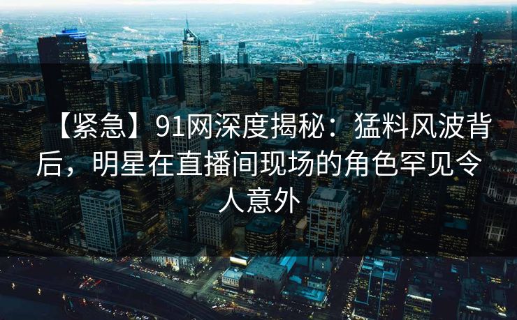 【紧急】91网深度揭秘：猛料风波背后，明星在直播间现场的角色罕见令人意外