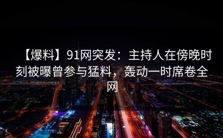 【爆料】91网突发：主持人在傍晚时刻被曝曾参与猛料，轰动一时席卷全网