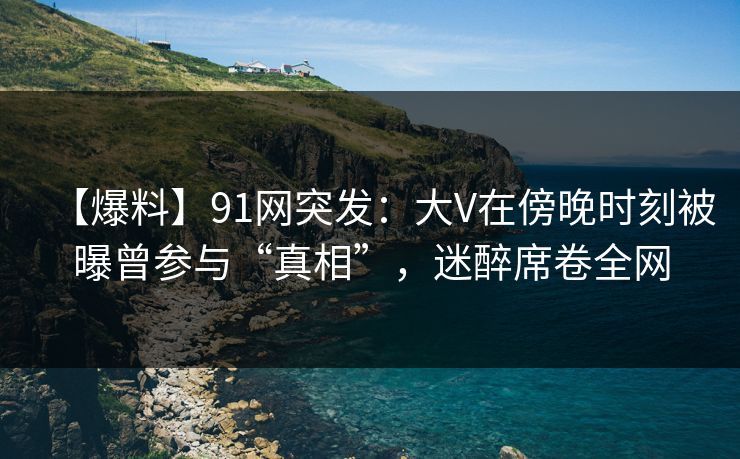【爆料】91网突发：大V在傍晚时刻被曝曾参与“真相”，迷醉席卷全网