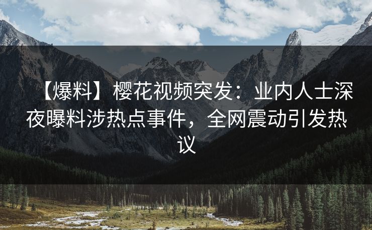 【爆料】樱花视频突发：业内人士深夜曝料涉热点事件，全网震动引发热议