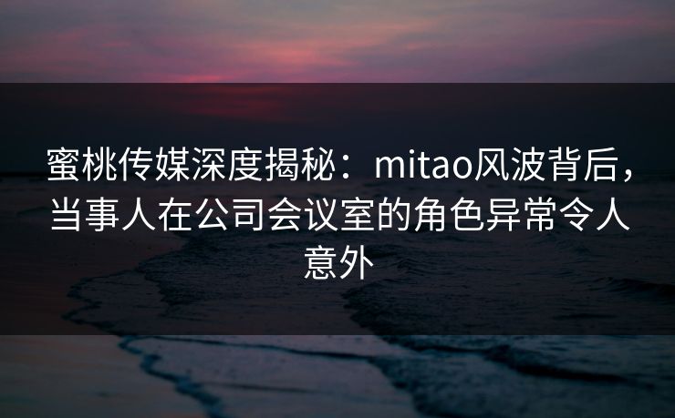 蜜桃传媒深度揭秘：mitao风波背后，当事人在公司会议室的角色异常令人意外