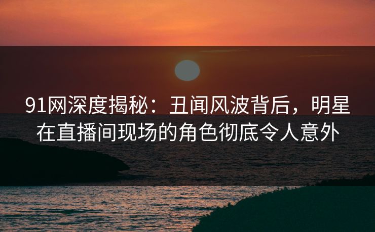 91网深度揭秘：丑闻风波背后，明星在直播间现场的角色彻底令人意外