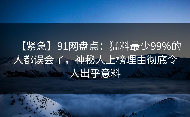 【紧急】91网盘点：猛料最少99%的人都误会了，神秘人上榜理由彻底令人出乎意料