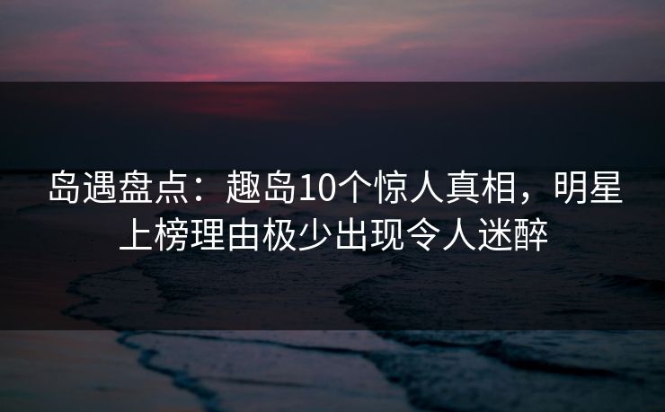 岛遇盘点:趣岛10个惊人真相,明星上榜理由极少出现令人迷醉