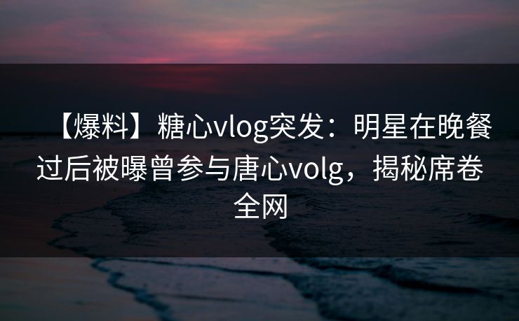 【爆料】糖心vlog突发:明星在晚餐过后被曝曾参与唐心volg,揭秘席卷全网