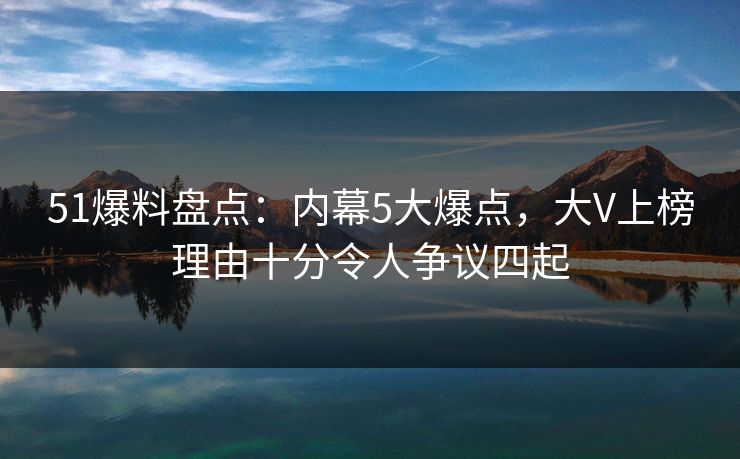 51爆料盘点:内幕5大爆点,大V上榜理由十分令人争议四起