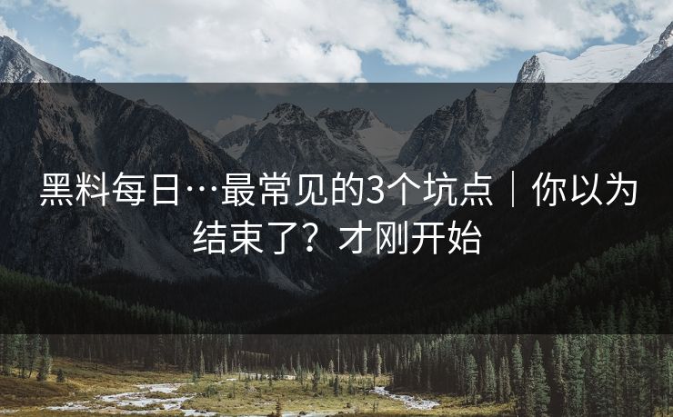 黑料每日…最常见的3个坑点|你以为结束了?才刚开始 黑料每日…最常见的3个坑点|你以为结束了?才刚开始