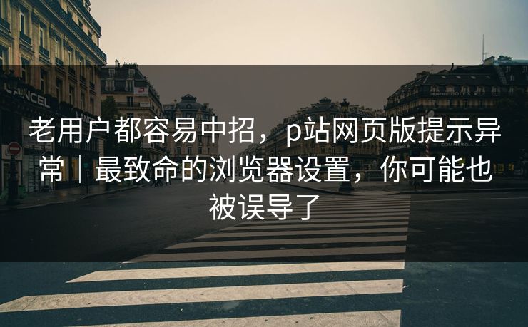 老用户都容易中招，p站网页版提示异常｜最致命的浏览器设置，你可能也被误导了