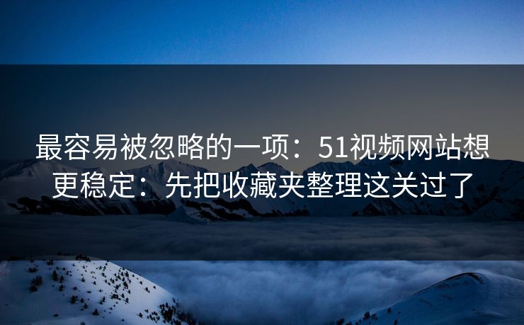 最容易被忽略的一项：51视频网站想更稳定：先把收藏夹整理这关过了