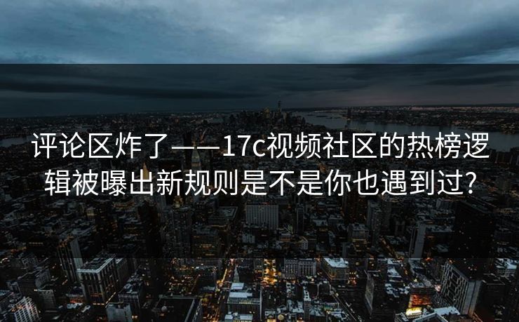 评论区炸了——17c视频社区的热榜逻辑被曝出新规则是不是你也遇到过?