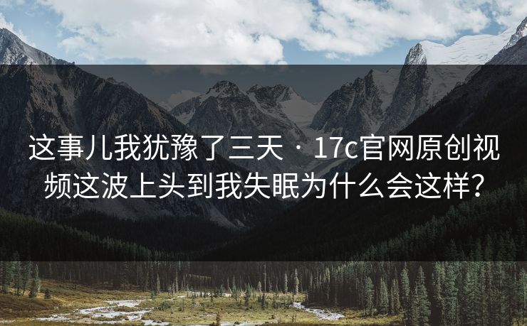 这事儿我犹豫了三天 · 17c官网原创视频这波上头到我失眠为什么会这样？