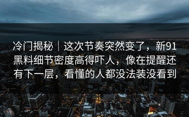 冷门揭秘｜这次节奏突然变了，新91黑料细节密度高得吓人，像在提醒还有下一层，看懂的人都没法装没看到