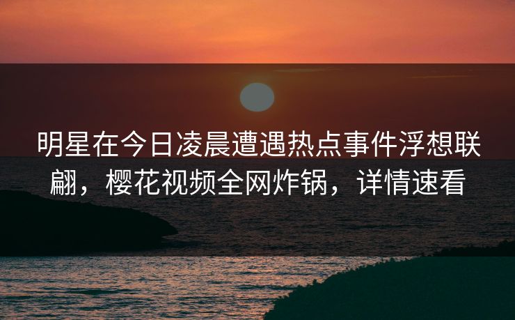 明星在今日凌晨遭遇热点事件浮想联翩，樱花视频全网炸锅，详情速看