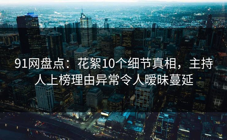 91网盘点：花絮10个细节真相，主持人上榜理由异常令人暧昧蔓延