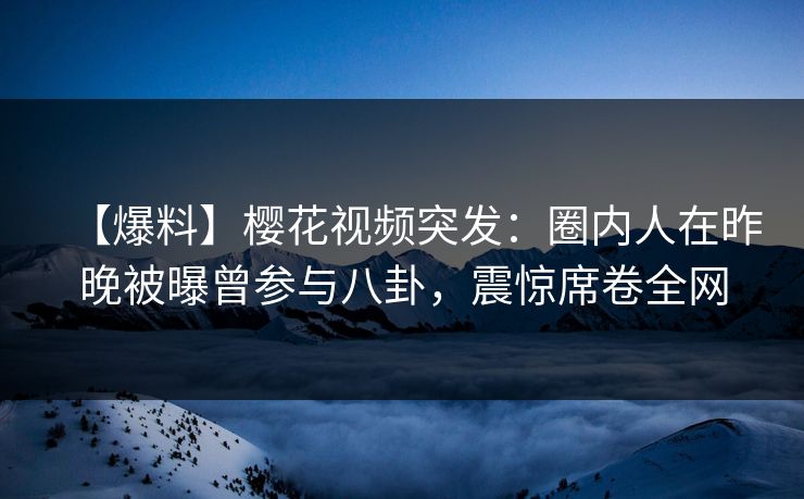 【爆料】樱花视频突发：圈内人在昨晚被曝曾参与八卦，震惊席卷全网