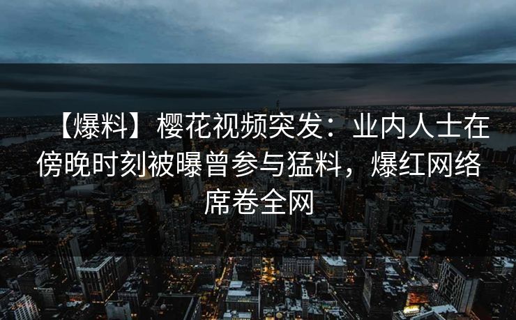 【爆料】樱花视频突发：业内人士在傍晚时刻被曝曾参与猛料，爆红网络席卷全网