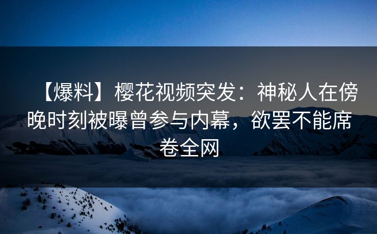 【爆料】樱花视频突发：神秘人在傍晚时刻被曝曾参与内幕，欲罢不能席卷全网