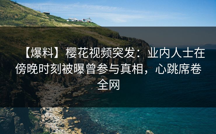 【爆料】樱花视频突发：业内人士在傍晚时刻被曝曾参与真相，心跳席卷全网