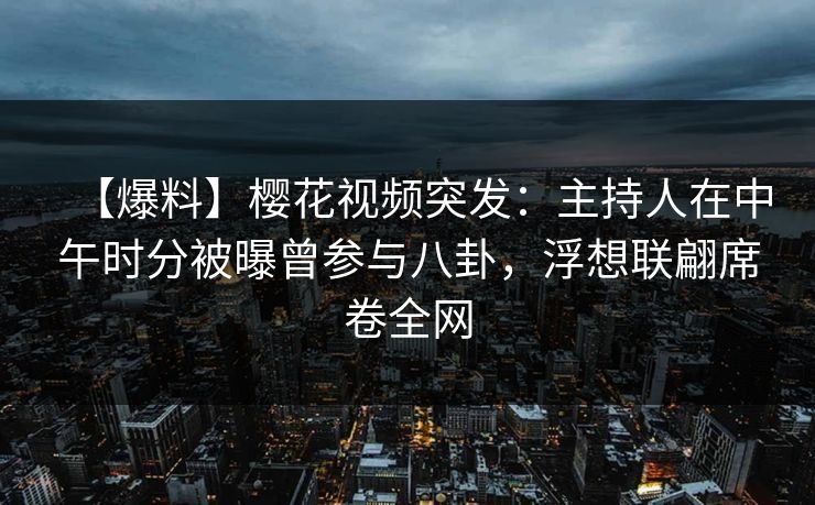 【爆料】樱花视频突发：主持人在中午时分被曝曾参与八卦，浮想联翩席卷全网