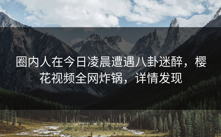 圈内人在今日凌晨遭遇八卦迷醉，樱花视频全网炸锅，详情发现