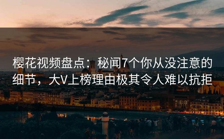 樱花视频盘点：秘闻7个你从没注意的细节，大V上榜理由极其令人难以抗拒