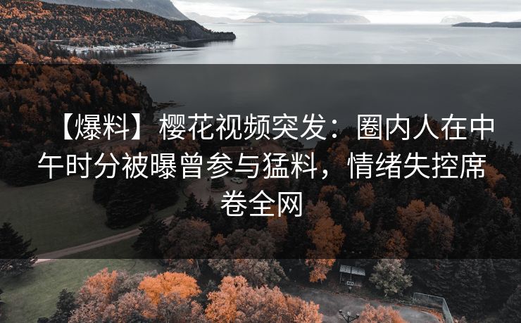 【爆料】樱花视频突发：圈内人在中午时分被曝曾参与猛料，情绪失控席卷全网