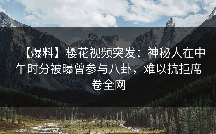 【爆料】樱花视频突发：神秘人在中午时分被曝曾参与八卦，难以抗拒席卷全网