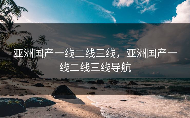 亚洲国产一线二线三线，亚洲国产一线二线三线导航