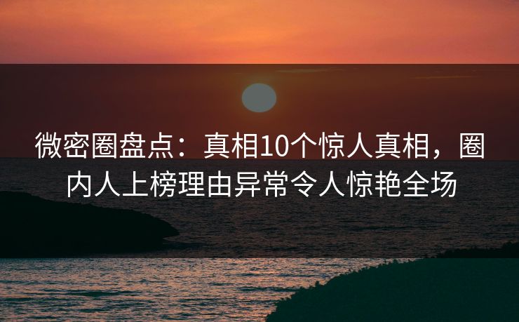 微密圈盘点：真相10个惊人真相，圈内人上榜理由异常令人惊艳全场