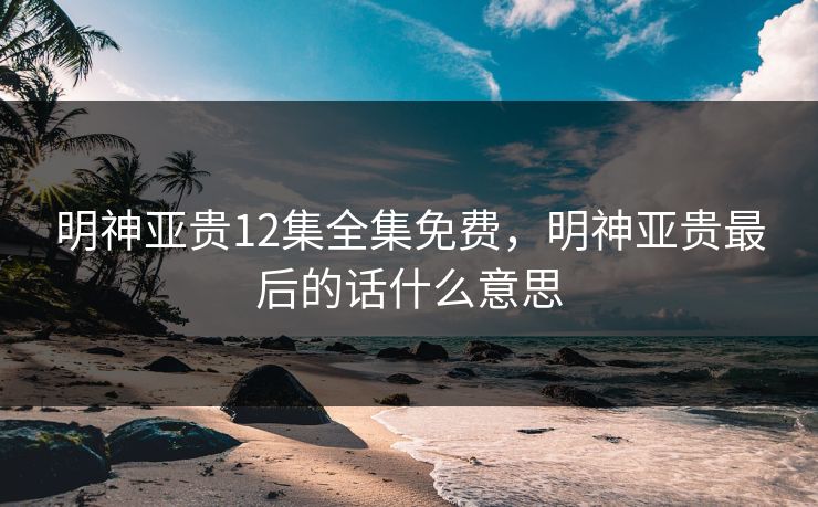 明神亚贵12集全集免费，明神亚贵最后的话什么意思