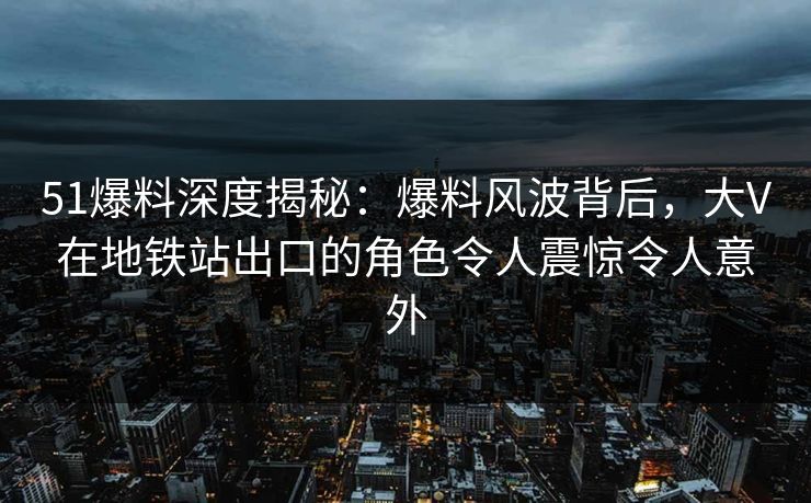 51爆料深度揭秘：爆料风波背后，大V在地铁站出口的角色令人震惊令人意外